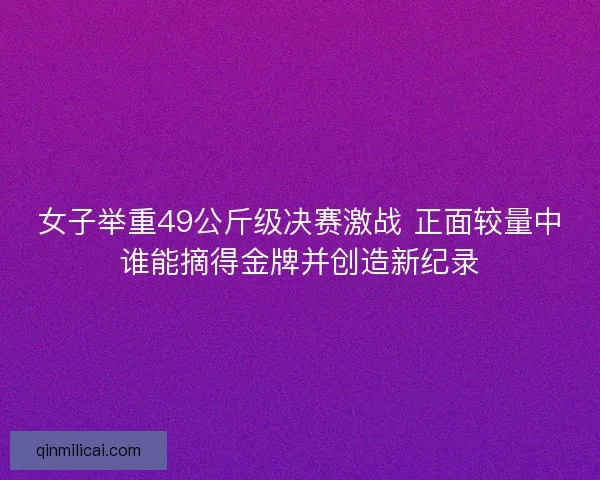 女子举重49公斤级决赛激战 正面较量中谁能摘得金牌并创造新纪录