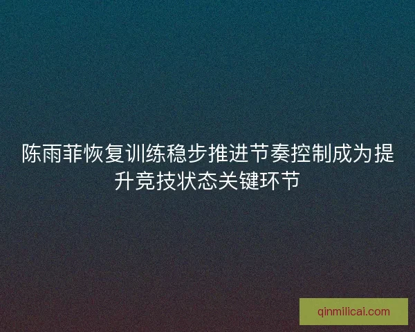 陈雨菲恢复训练稳步推进节奏控制成为提升竞技状态关键环节