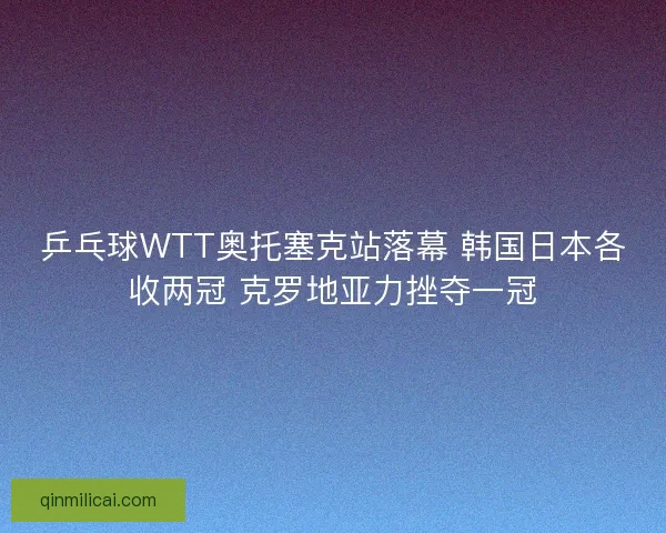 乒乓球WTT奥托塞克站落幕 韩国日本各收两冠 克罗地亚力挫夺一冠