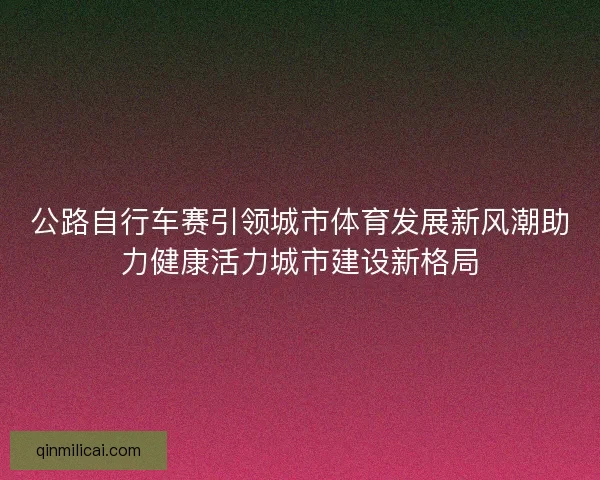公路自行车赛引领城市体育发展新风潮助力健康活力城市建设新格局