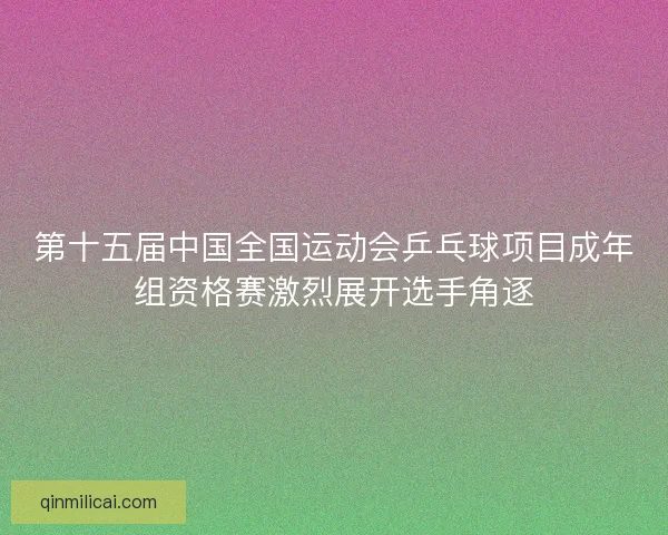 第十五届中国全国运动会乒乓球项目成年组资格赛激烈展开选手角逐