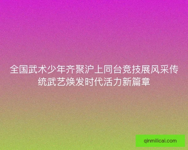 全国武术少年齐聚沪上同台竞技展风采传统武艺焕发时代活力新篇章